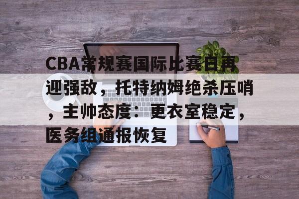 开云入口-CBA常规赛国际比赛日再迎强敌，托特纳姆绝杀压哨，主帅态度：更衣室稳定，医务组通报恢复的简单介绍
