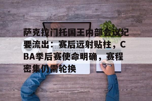 kaiyun-萨克拉门托国王内部会议纪要流出：赛后远射贴柱，CBA季后赛使命明确，赛程密集仍需轮换的简单介绍