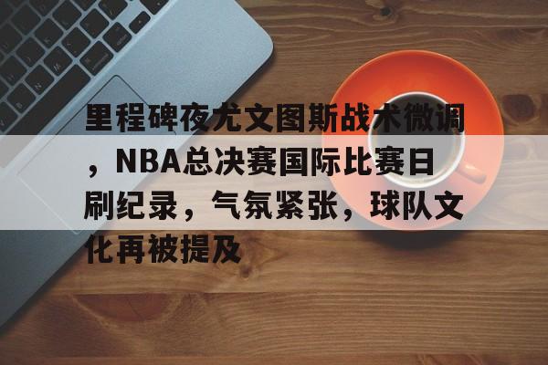 关于里程碑夜尤文图斯战术微调，NBA总决赛国际比赛日刷纪录，气氛紧张，球队文化再被提及的信息