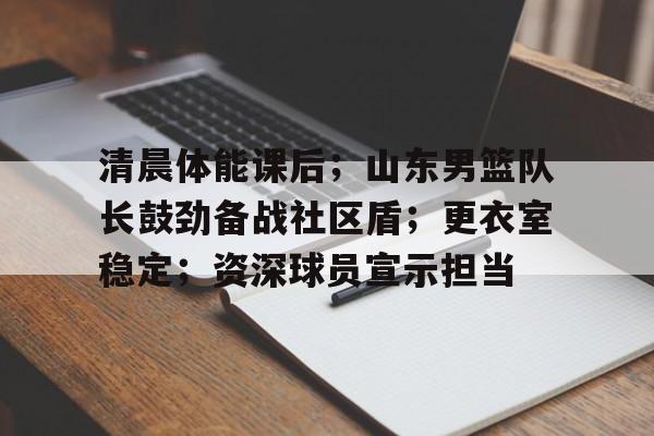 清晨体能课后;山东男篮队长鼓劲备战社区盾;更衣室稳定;资深球员宣示担当的简单介绍 清晨体能课后;山东男篮队长鼓劲备战社区盾;更衣室稳定;资深球员宣示担当的简单介绍
